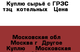 Куплю сырьё с ГРЭС, тэц, котельных › Цена ­ 70 - Московская обл., Москва г. Другое » Куплю   . Московская обл.,Москва г.